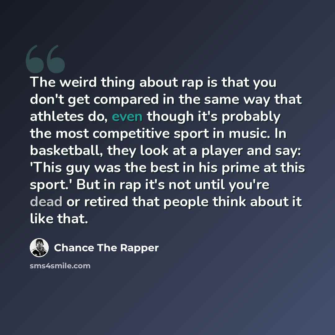 “The weird thing about rap is that you don't get compared in the same way that athletes do, even though it's probably the most competitive sport in music. In basketball, they look at a player and say: 'This guy was the best in his prime at this sport.' But in rap it's not until you're dead or…” quote by Chance the Rapper