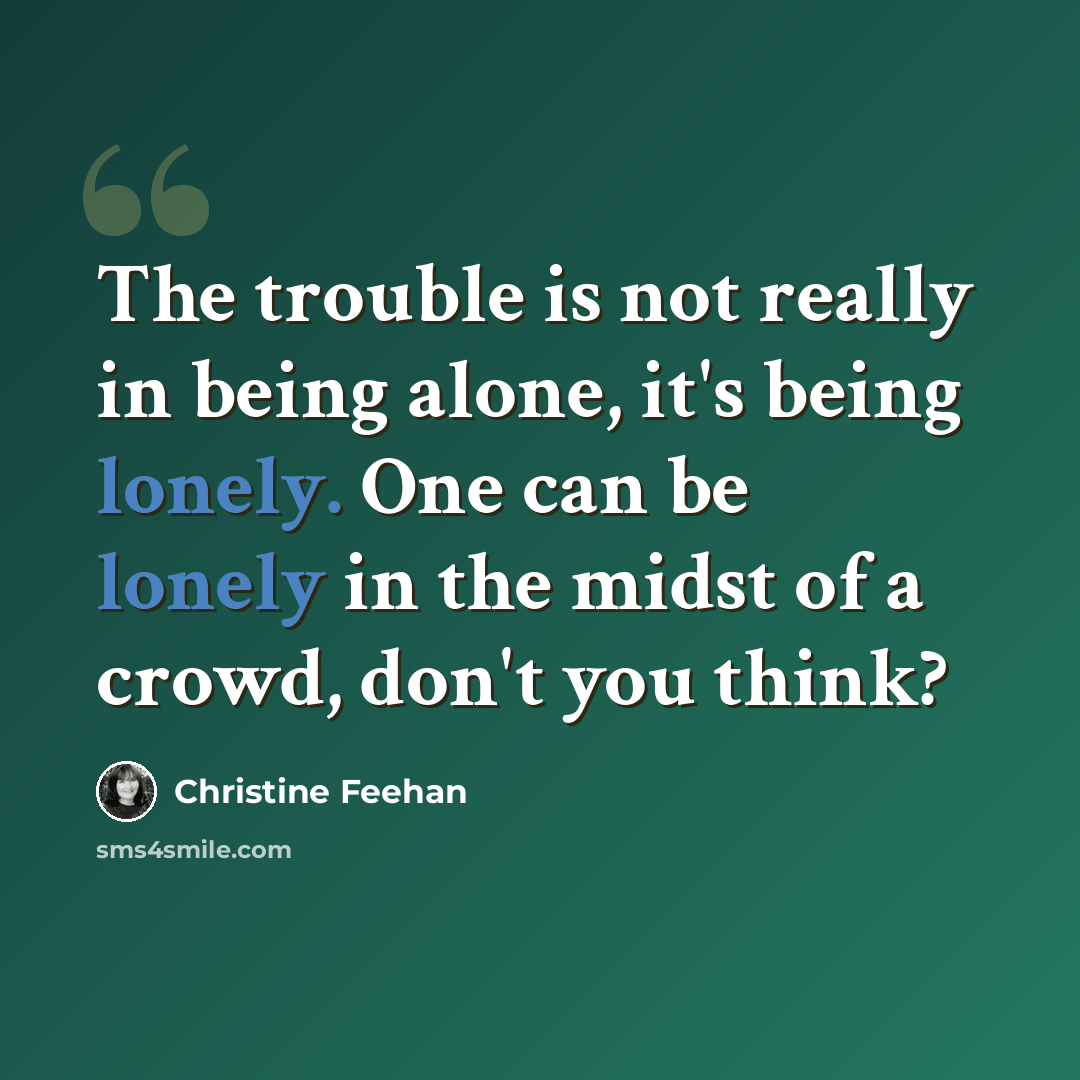 “The trouble is not really in being alone, it's being lonely. One can be lonely in the midst of a crowd, don't you think?” quote by Christine Feehan
