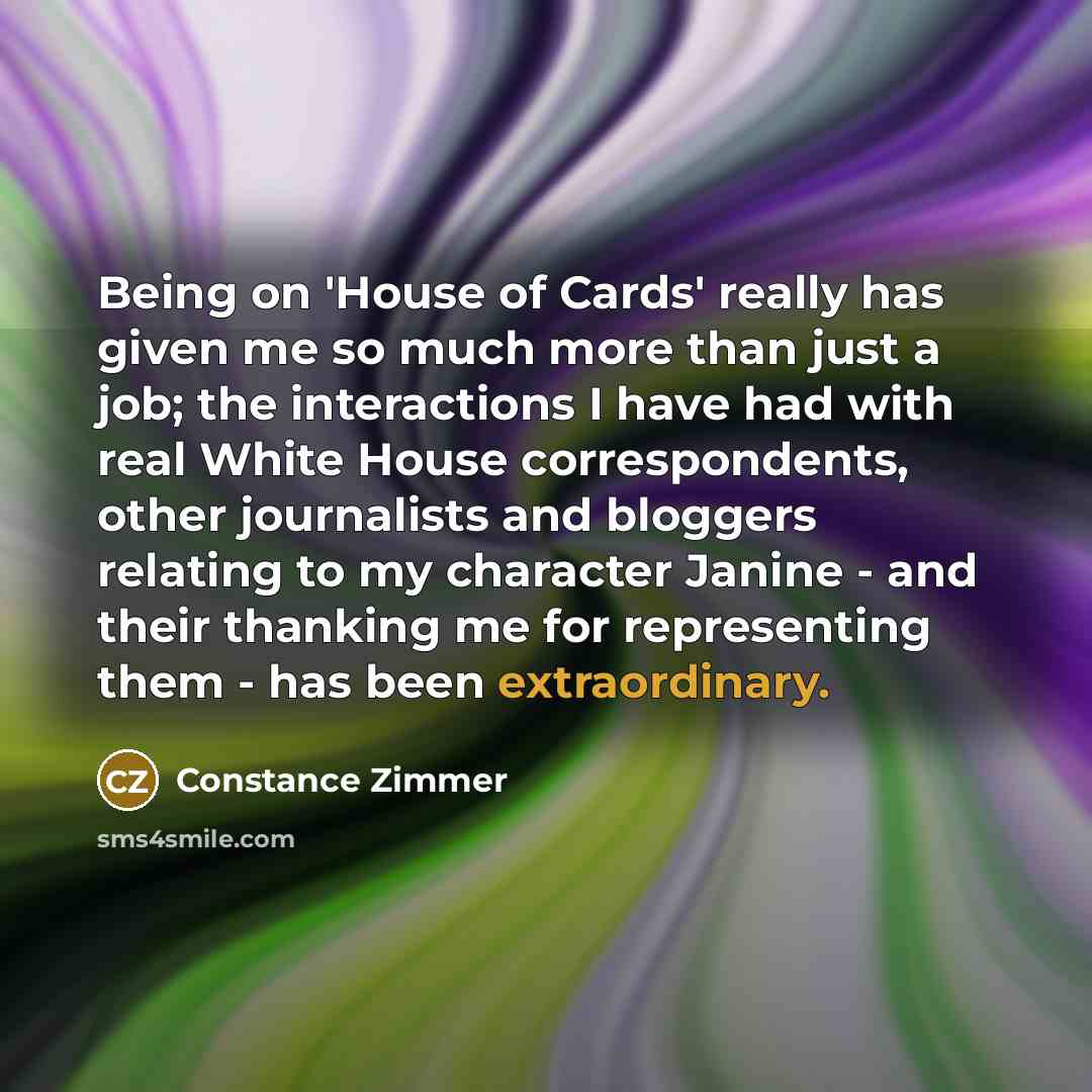 “Being on 'House of Cards' really has given me so much more than just a job; the interactions I have had with real White House correspondents, other journalists and bloggers relating to my character Janine - and their thanking me for representing them - has been extraordinary.” quote by Constance Zimmer