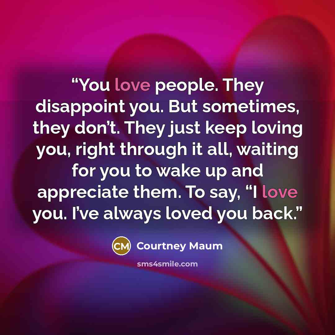“You love people. They disappoint you. But sometimes, they don’t. They just keep loving you, right through it all, waiting for you to wake up and appreciate them. To say, “I love you. I’ve always loved you back.” quote by Courtney Maum