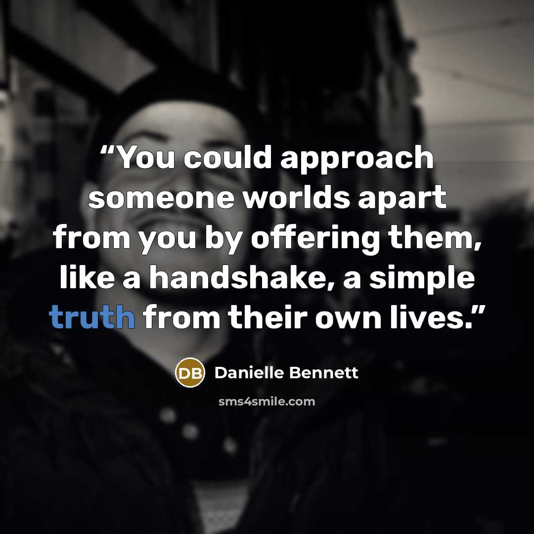 “You could approach someone worlds apart from you by offering them, like a handshake, a simple truth from their own lives.” quote by Danielle Bennett