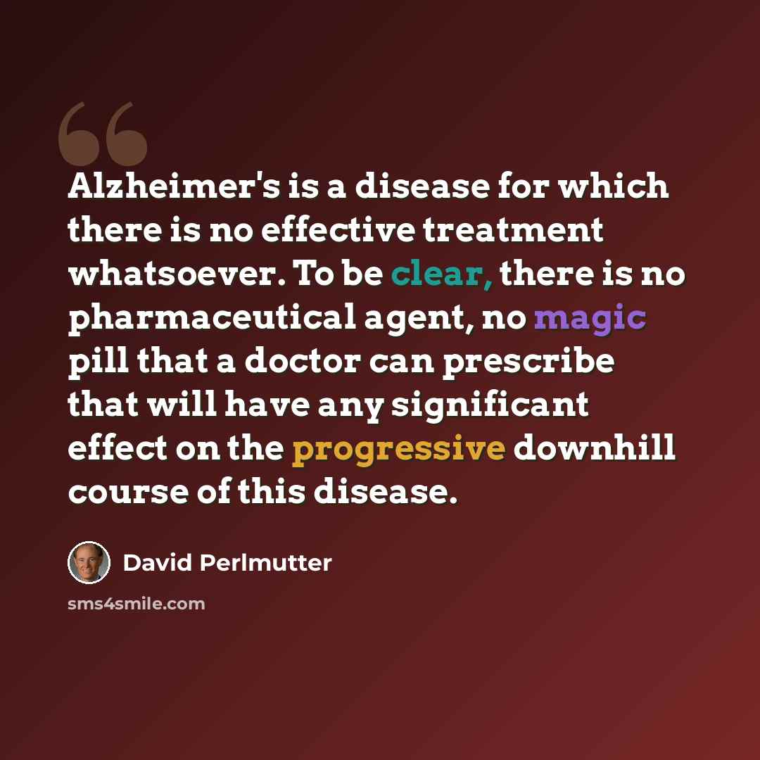 “Alzheimer's is a disease for which there is no effective treatment whatsoever. To be clear, there is no pharmaceutical agent, no magic pill that a doctor can prescribe that will have any significant effect on the progressive downhill course of this disease.” quote by David Perlmutter