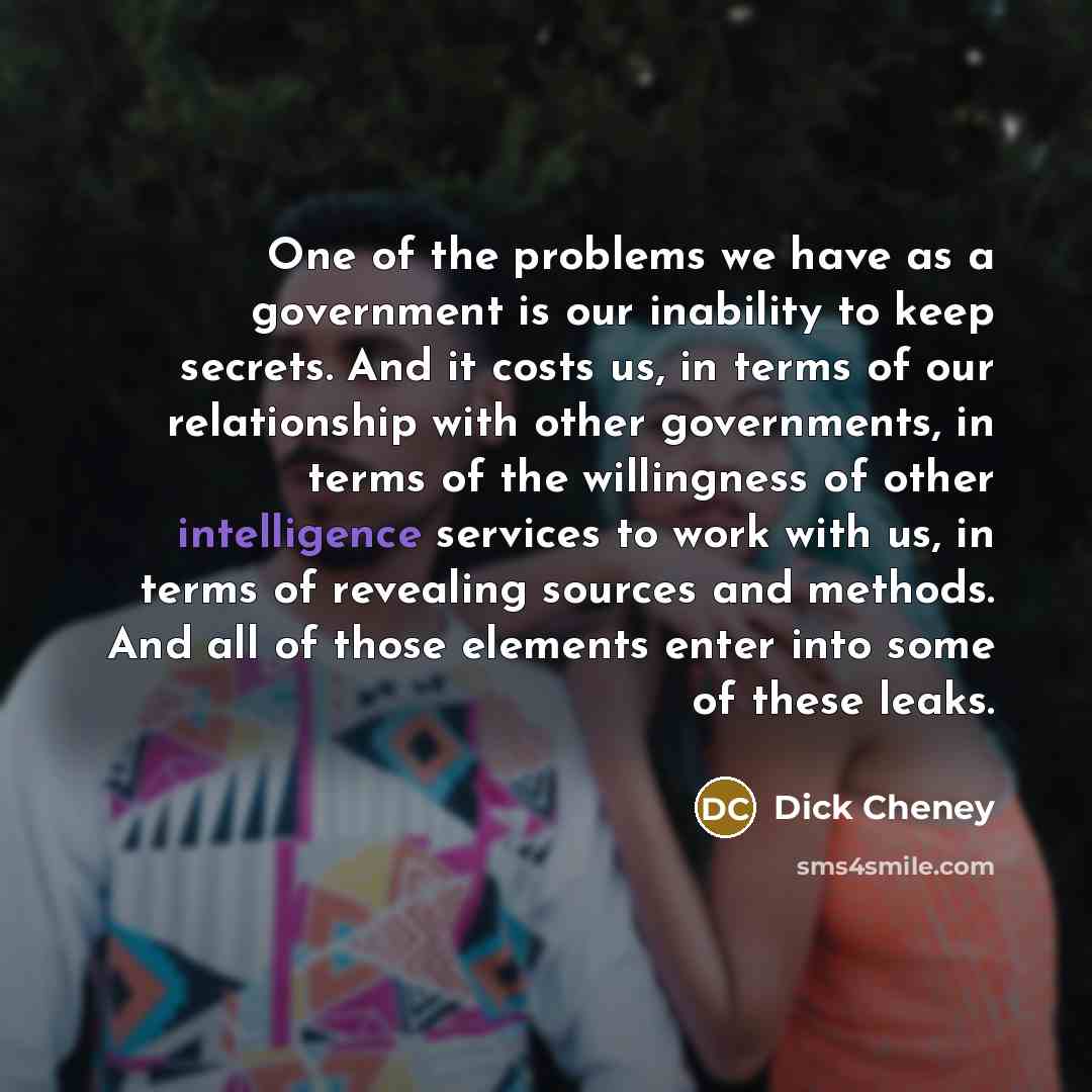 “One of the problems we have as a government is our inability to keep secrets. And it costs us, in terms of our relationship with other governments, in terms of the willingness of other intelligence services to work with us, in terms of revealing sources and methods. And all of those elements enter…” quote by Dick Cheney