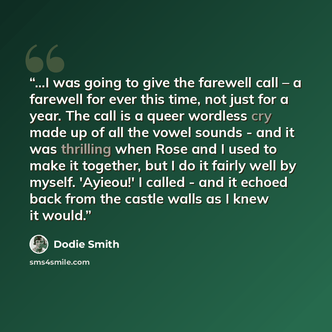 “...I was going to give the farewell call – a farewell for ever this time, not just for a year. The call is a queer wordless cry made up of all the vowel sounds - and it was thrilling when Rose and I used to make it together, but I do it fairly well by myself. 'Ayieou!' I called - and it echoed…” quote by Dodie Smith