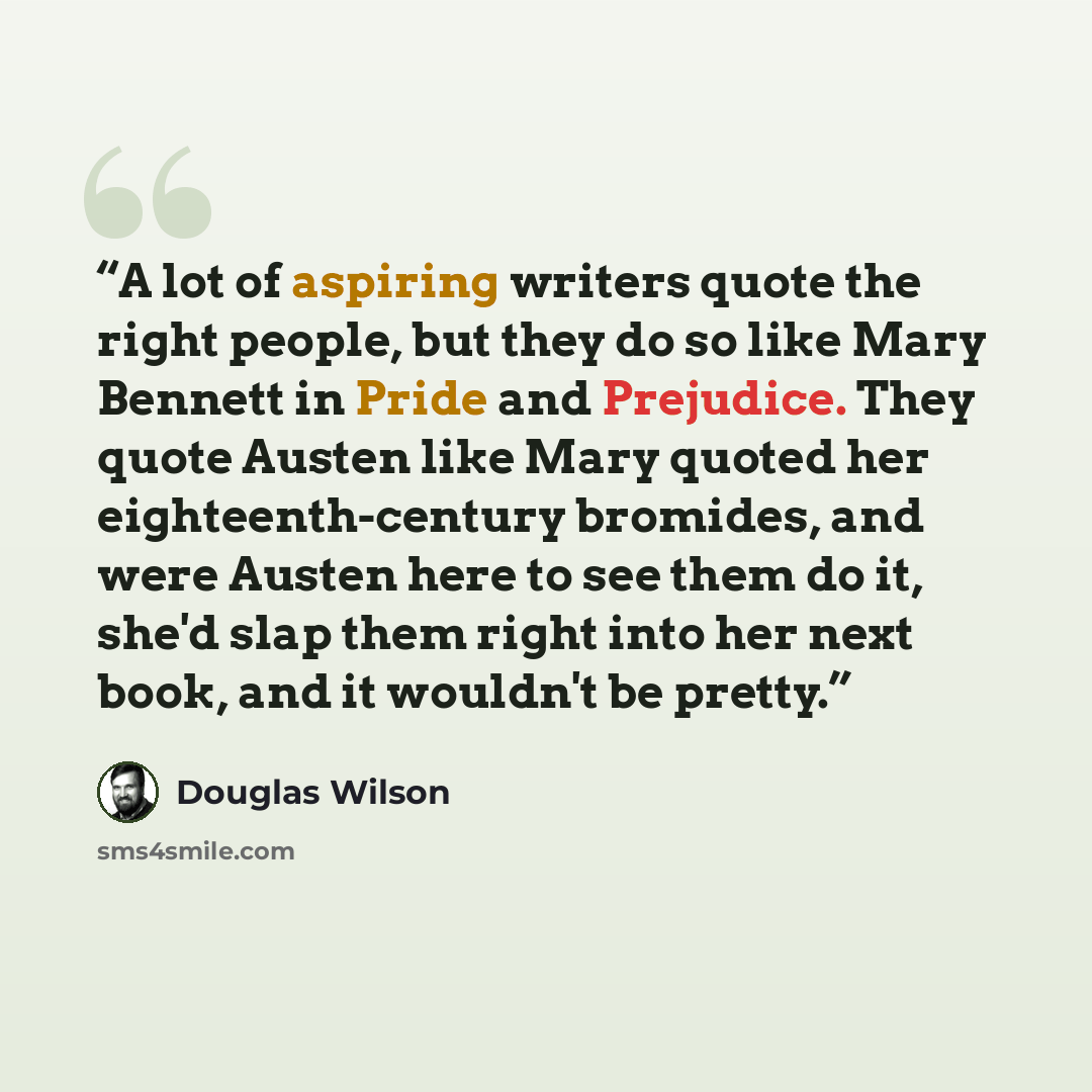 “A lot of aspiring writers quote the right people, but they do so like Mary Bennett in Pride and Prejudice. They quote Austen like Mary quoted her eighteenth-century bromides, and were Austen here to see them do it, she'd slap them right into her next book, and it wouldn't be pretty.” quote by Douglas Wilson
