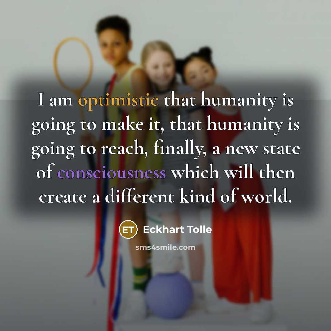 “I am optimistic that humanity is going to make it, that humanity is going to reach, finally, a new state of consciousness which will then create a different kind of world.” quote by Eckhart Tolle