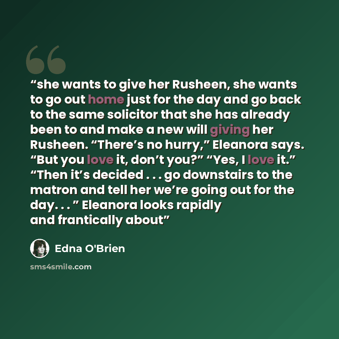 “she wants to give her Rusheen, she wants to go out home just for the day and go back to the same solicitor that she has already been to and make a new will giving her Rusheen. “There’s no hurry,” Eleanora says. “But you love it, don’t you?” “Yes, I love it.” “Then it’s decided . . . go downstairs…” quote by Edna O'Brien