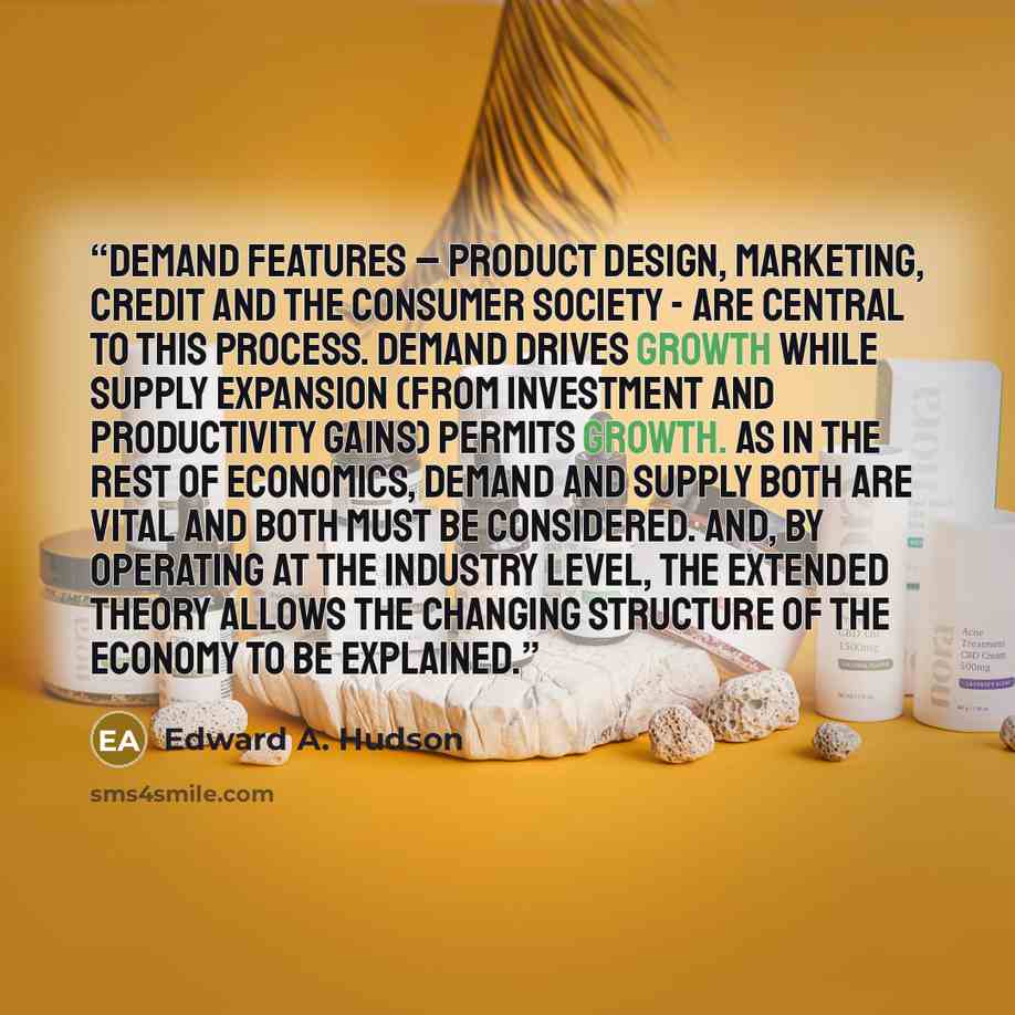 “Demand features – product design, marketing, credit and the consumer society - are central to this process. Demand drives growth while supply expansion (from investment and productivity gains) permits growth. As in the rest of economics, demand and supply both are vital and both must be…” quote by Edward A. Hudson