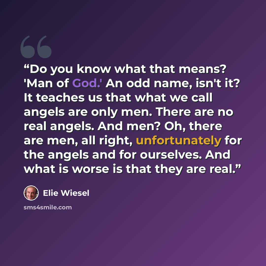 “Do you know what that means? 'Man of God.' An odd name, isn't it? It teaches us that what we call angels are only men. There are no real angels. And men? Oh, there are men, all right, unfortunately for the angels and for ourselves. And what is worse is that they are real.” quote by Elie Wiesel