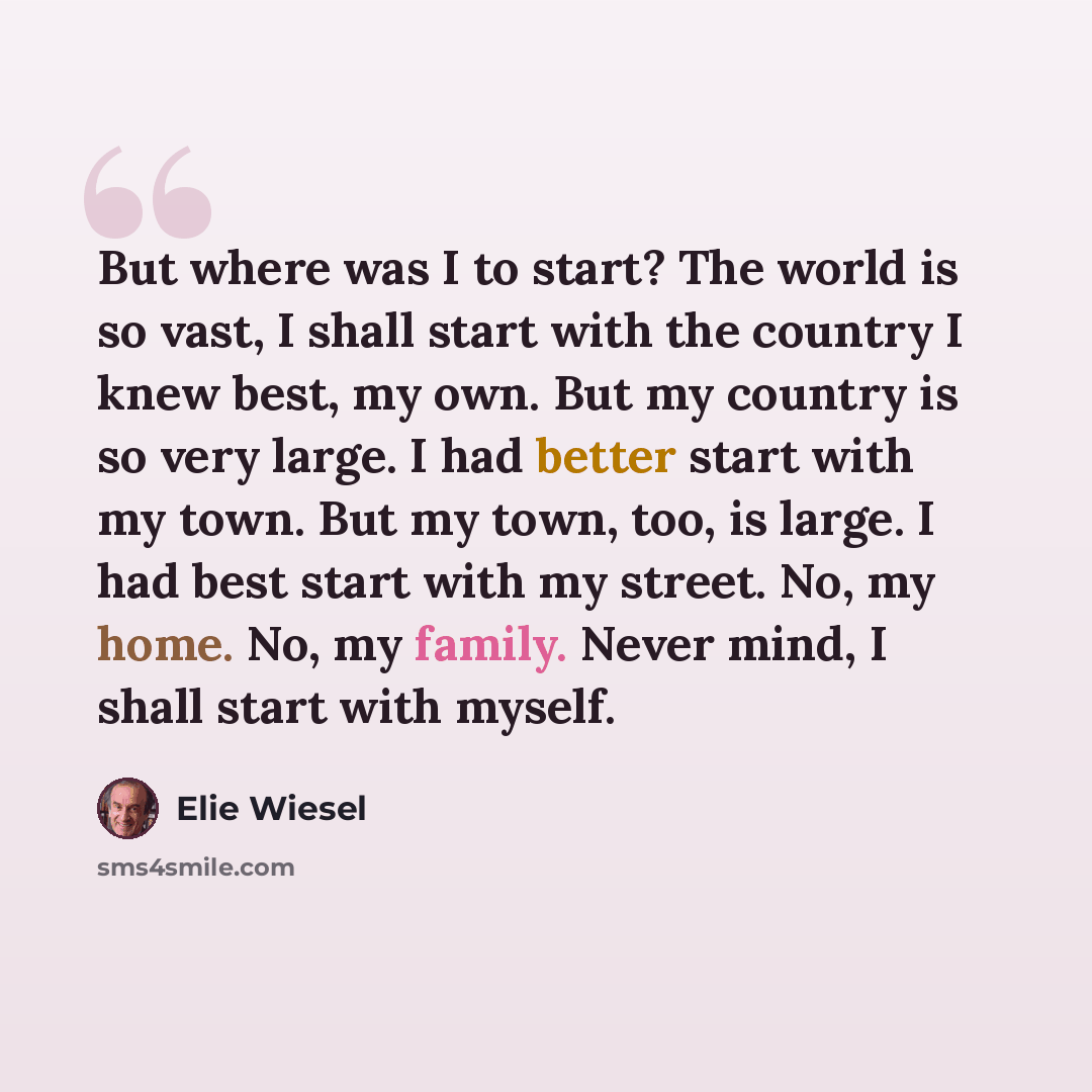 “But where was I to start? The world is so vast, I shall start with the country I knew best, my own. But my country is so very large. I had better start with my town. But my town, too, is large. I had best start with my street. No, my home. No, my family. Never mind, I shall start with myself.” quote by Elie Wiesel