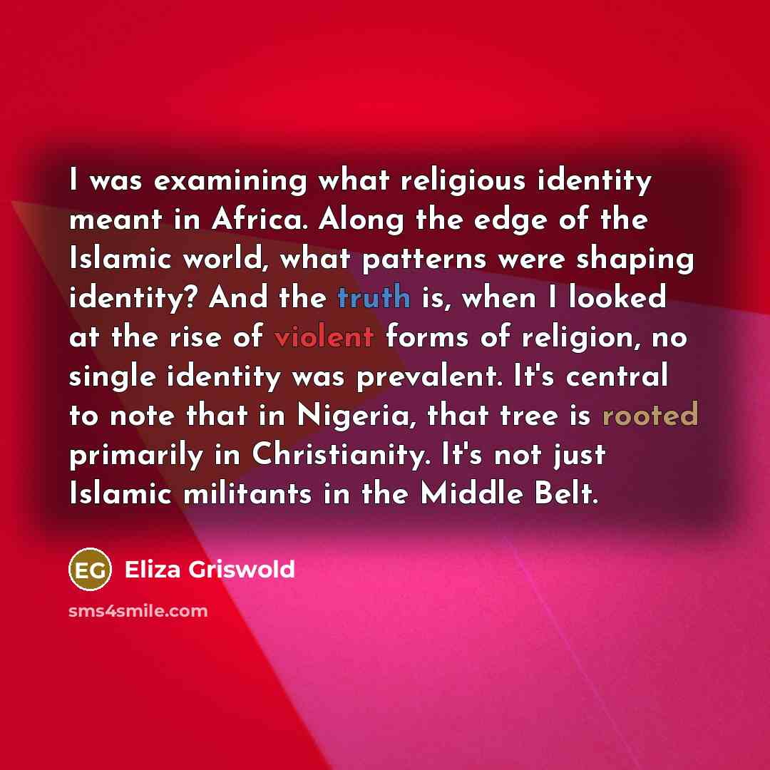“I was examining what religious identity meant in Africa. Along the edge of the Islamic world, what patterns were shaping identity? And the truth is, when I looked at the rise of violent forms of religion, no single identity was prevalent. It's central to note that in Nigeria, that tree is rooted…” quote by Eliza Griswold