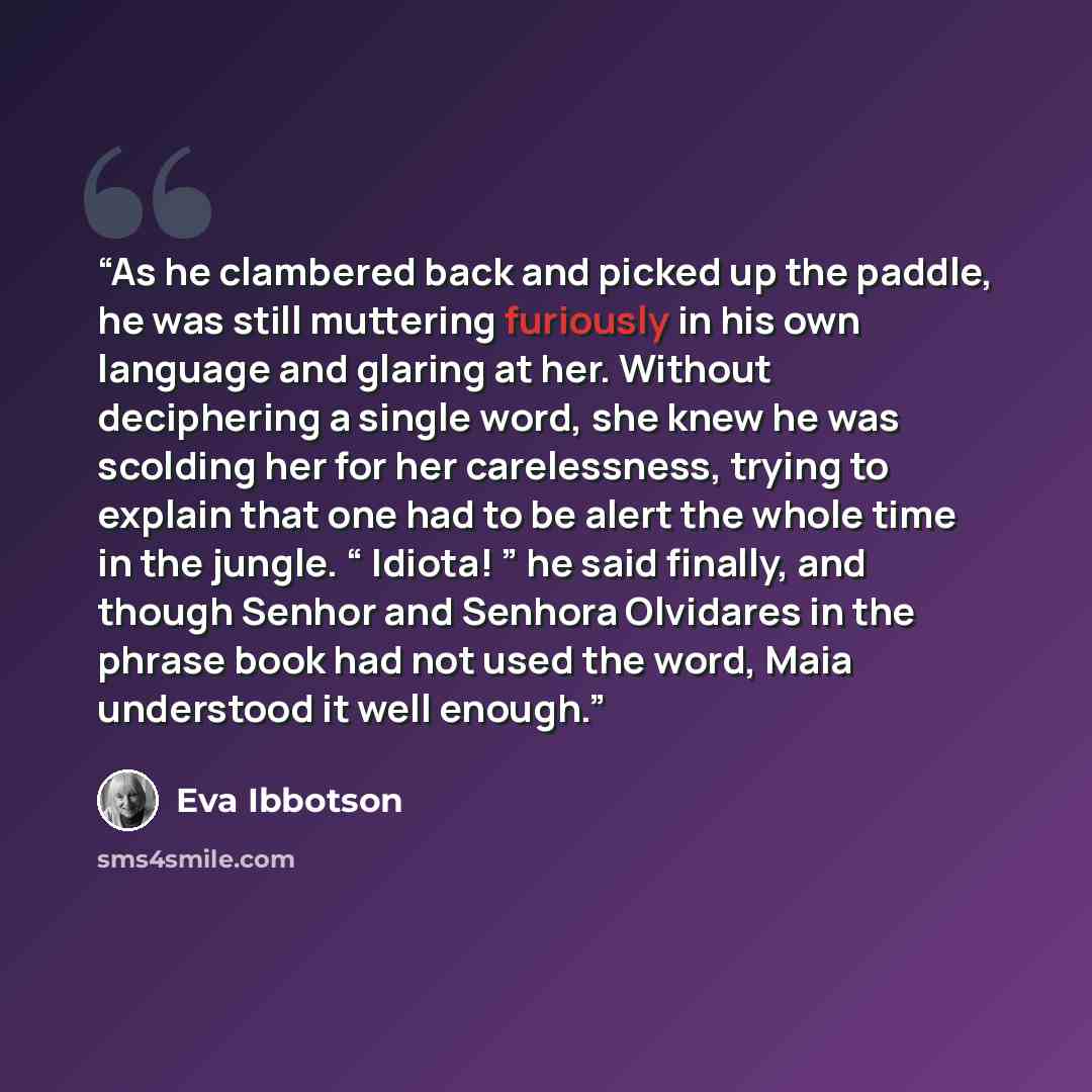 “As he clambered back and picked up the paddle, he was still muttering furiously in his own language and glaring at her. Without deciphering a single word, she knew he was scolding her for her carelessness, trying to explain that one had to be alert the whole time in the jungle. “ Idiota! ” he said…” quote by Eva Ibbotson
