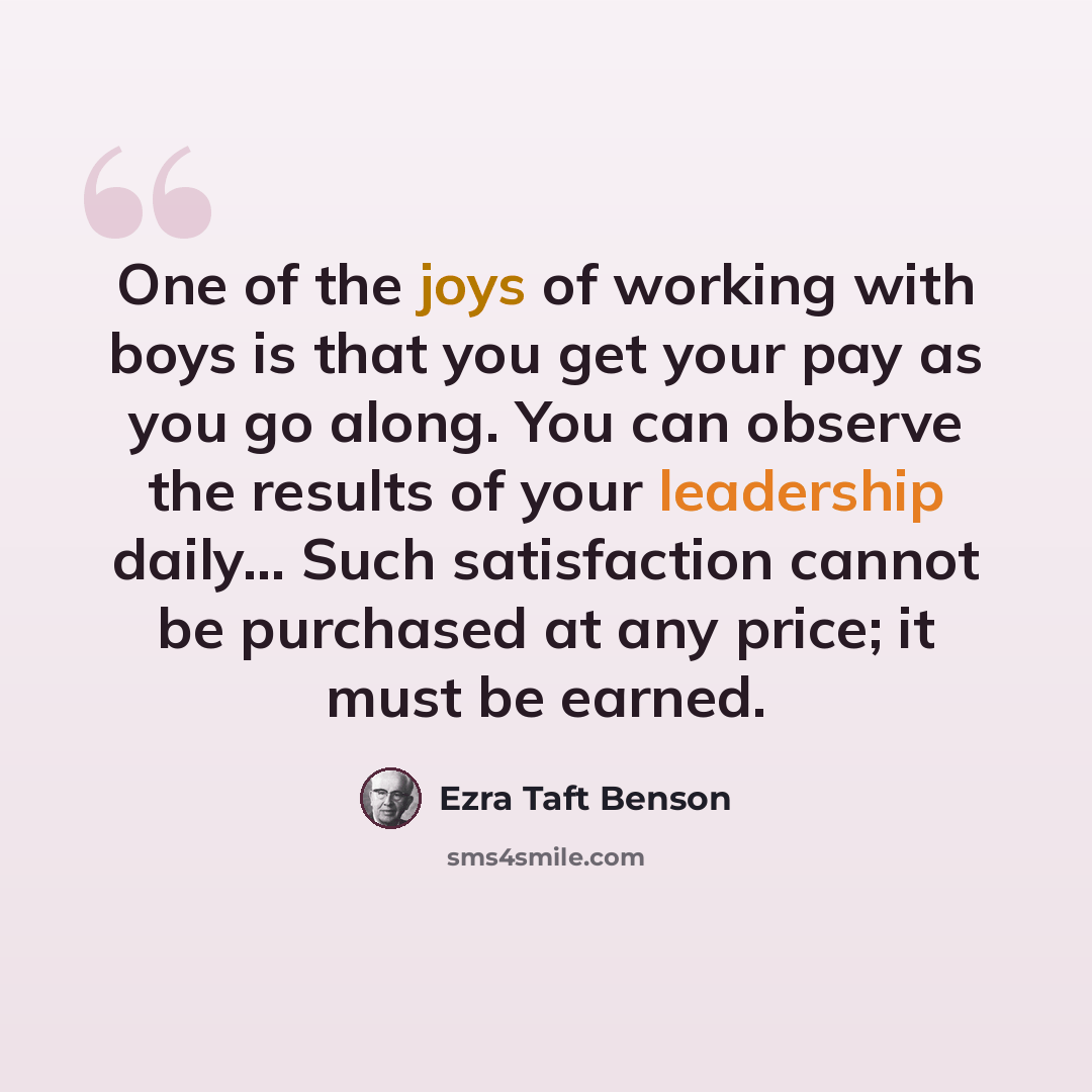 “One of the joys of working with boys is that you get your pay as you go along. You can observe the results of your leadership daily... Such satisfaction cannot be purchased at any price; it must be earned.” quote by Ezra Taft Benson