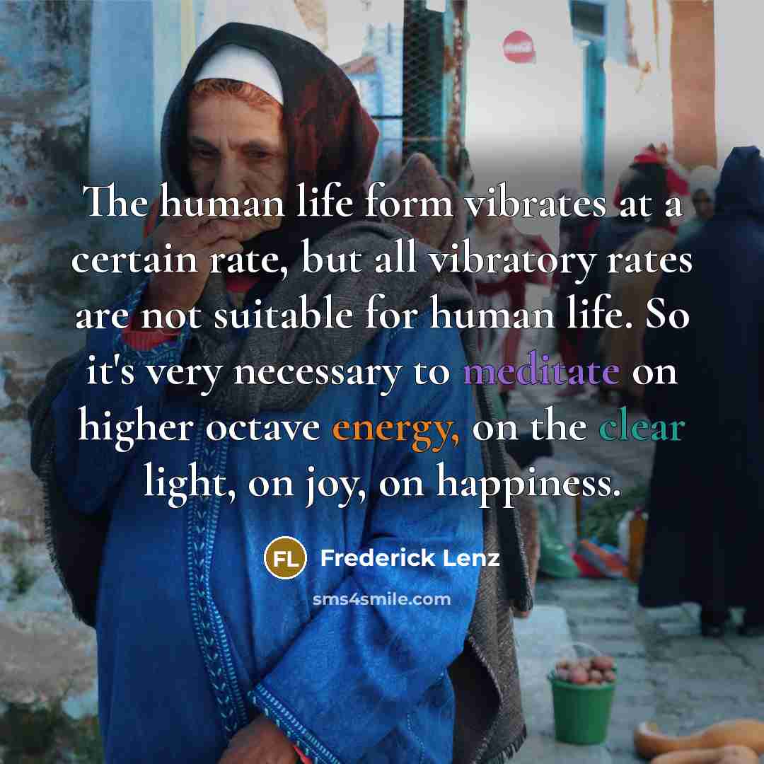“The human life form vibrates at a certain rate, but all vibratory rates are not suitable for human life. So it's very necessary to meditate on higher octave energy, on the clear light, on joy, on happiness.” quote by Frederick Lenz