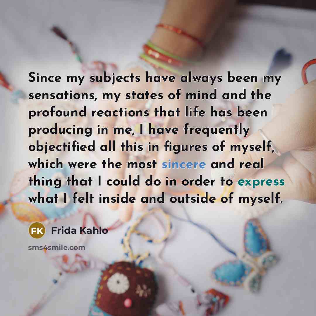 “Since my subjects have always been my sensations, my states of mind and the profound reactions that life has been producing in me, I have frequently objectified all this in figures of myself, which were the most sincere and real thing that I could do in order to express what I felt inside and…” quote by Frida Kahlo