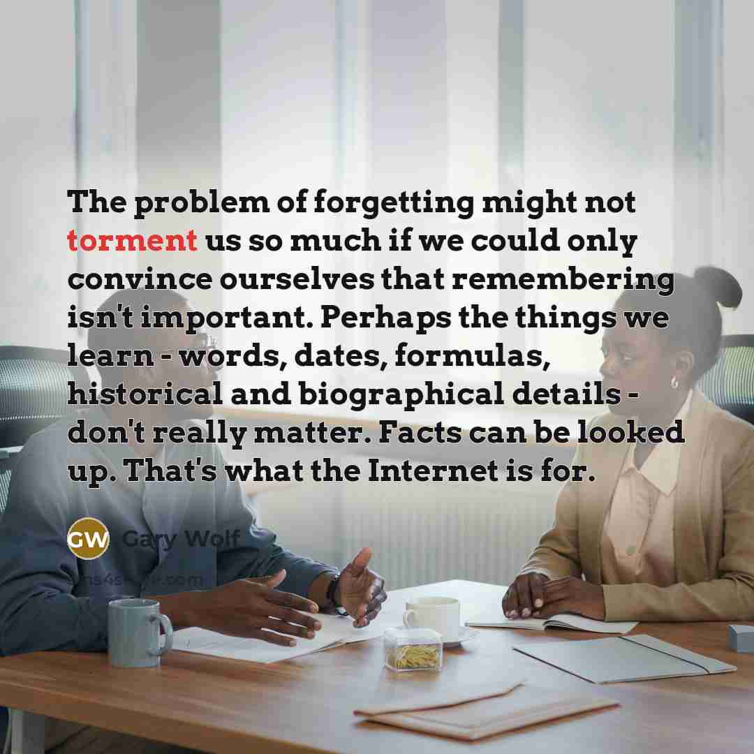 “The problem of forgetting might not torment us so much if we could only convince ourselves that remembering isn't important. Perhaps the things we learn - words, dates, formulas, historical and biographical details - don't really matter. Facts can be looked up. That's what the Internet is for.” quote by Gary Wolf