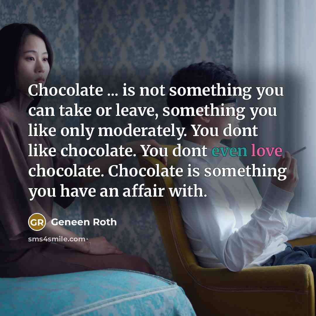 “Chocolate ... is not something you can take or leave, something you like only moderately. You dont like chocolate. You dont even love chocolate. Chocolate is something you have an affair with.” quote by Geneen Roth