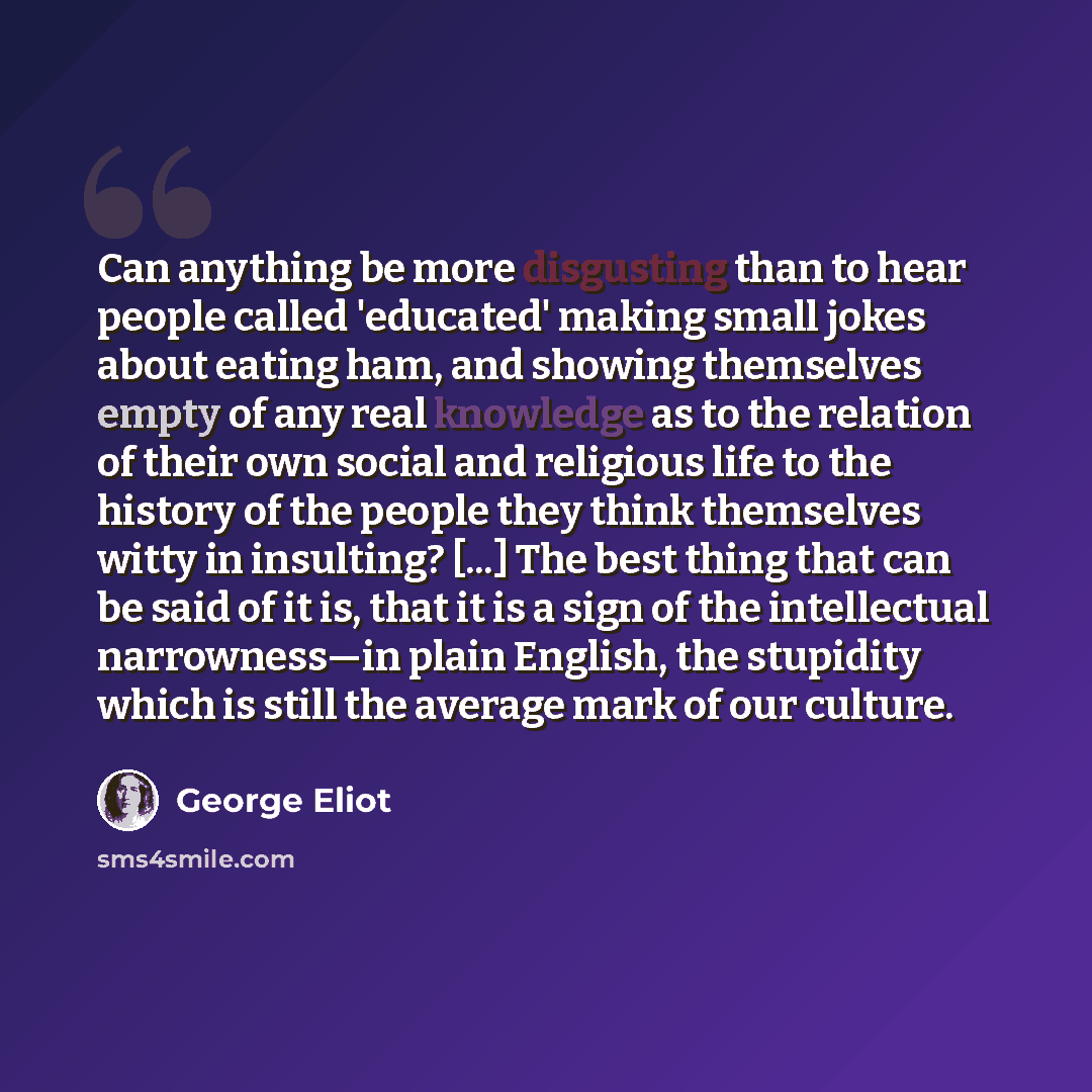 “Can anything be more disgusting than to hear people called 'educated' making small jokes about eating ham, and showing themselves empty of any real knowledge as to the relation of their own social and religious life to the history of the people they think themselves witty in insulting? [...] The…” quote by George Eliot