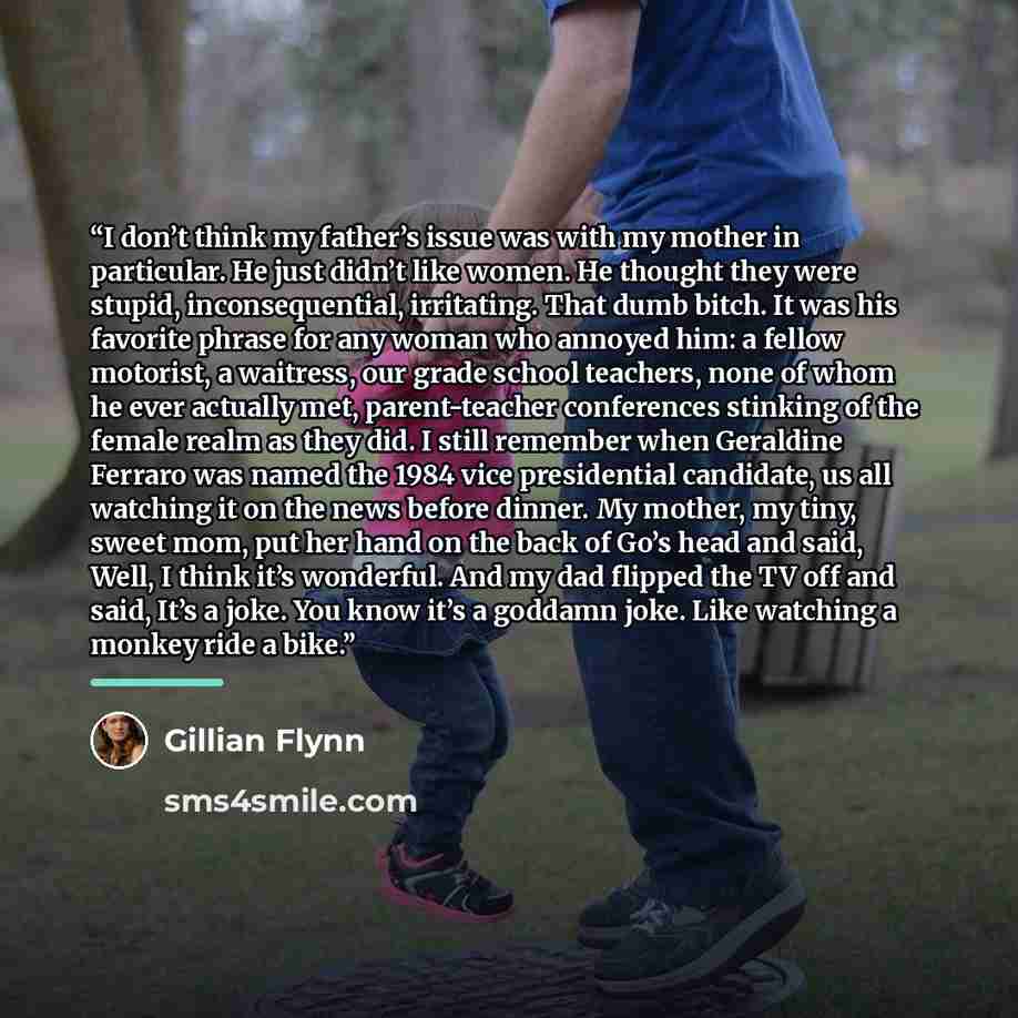 “I don’t think my father’s issue was with my mother in particular. He just didn’t like women. He thought they were stupid, inconsequential, irritating. That dumb bitch. It was his favorite phrase for any woman who annoyed him: a fellow motorist, a waitress, our grade school teachers, none of whom…” quote by Gillian Flynn