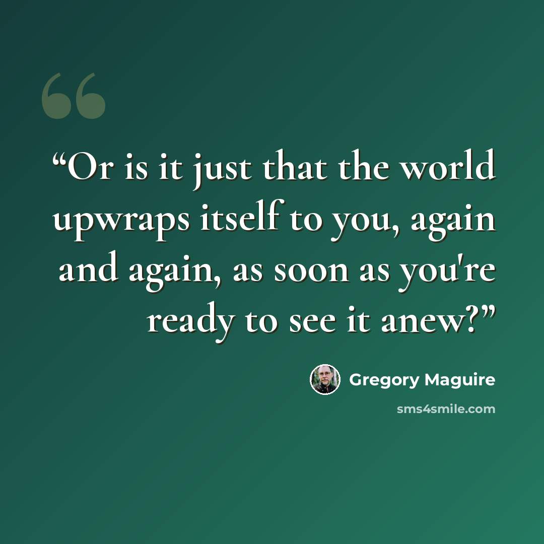 “Or is it just that the world upwraps itself to you, again and again, as soon as you're ready to see it anew?” quote by Gregory Maguire