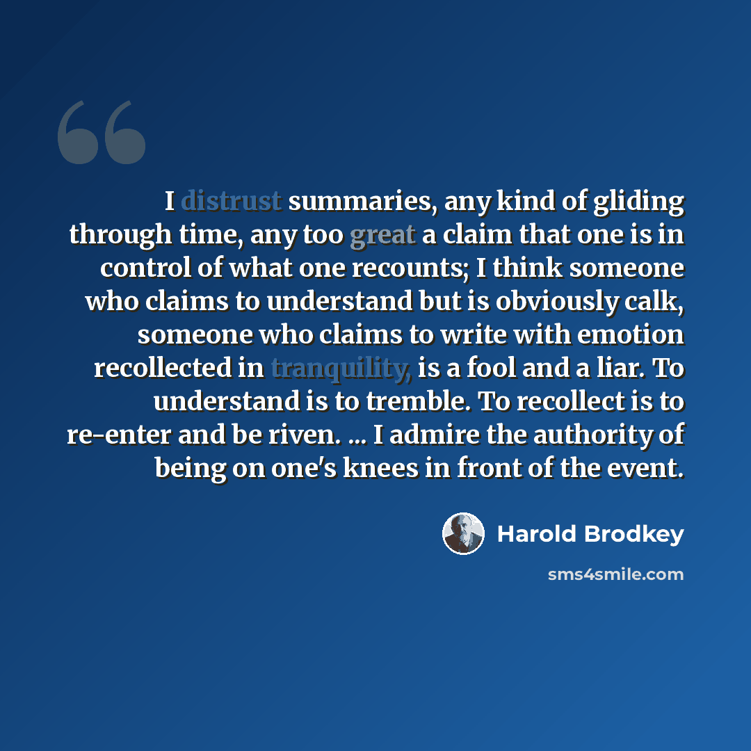 “I distrust summaries, any kind of gliding through time, any too great a claim that one is in control of what one recounts; I think someone who claims to understand but is obviously calk, someone who claims to write with emotion recollected in tranquility, is a fool and a liar. To understand is to…” quote by Harold Brodkey