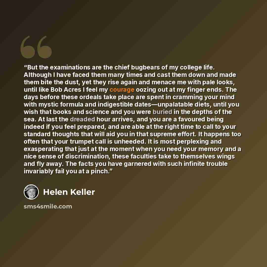 “But the examinations are the chief bugbears of my college life. Although I have faced them many times and cast them down and made them bite the dust, yet they rise again and menace me with pale looks, until like Bob Acres I feel my courage oozing out at my finger ends. The days before these…” quote by Helen Keller