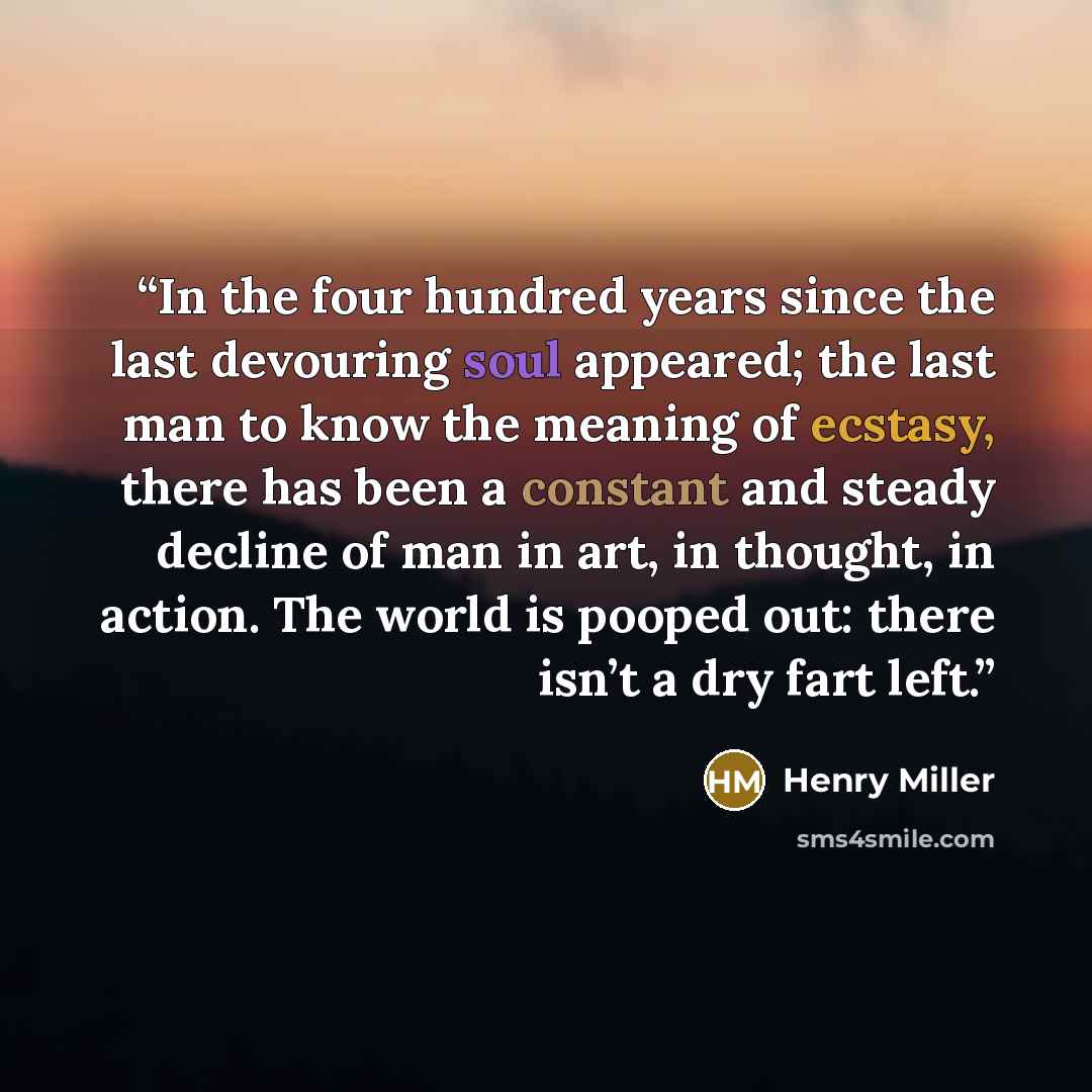 “In the four hundred years since the last devouring soul appeared; the last man to know the meaning of ecstasy, there has been a constant and steady decline of man in art, in thought, in action. The world is pooped out: there isn’t a dry fart left.” quote by Henry Miller