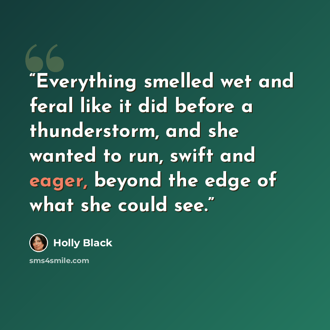 “Everything smelled wet and feral like it did before a thunderstorm, and she wanted to run, swift and eager, beyond the edge of what she could see.” quote by Holly Black