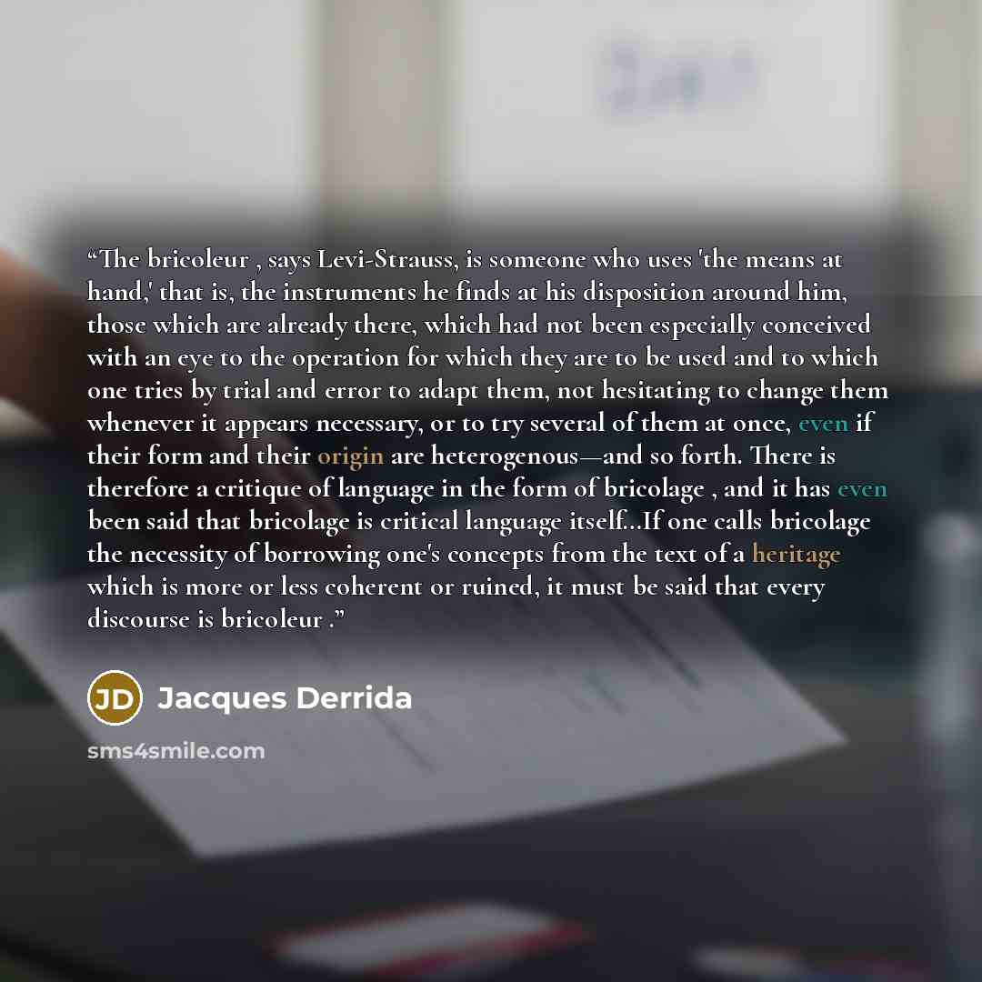 “The bricoleur , says Levi-Strauss, is someone who uses 'the means at hand,' that is, the instruments he finds at his disposition around him, those which are already there, which had not been especially conceived with an eye to the operation for which they are to be used and to which one tries by…” quote by Jacques Derrida