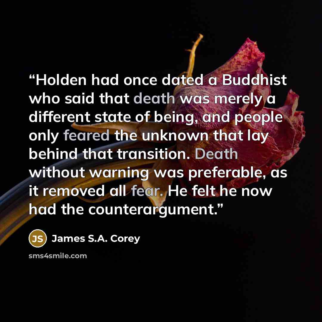 “Holden had once dated a Buddhist who said that death was merely a different state of being, and people only feared the unknown that lay behind that transition. Death without warning was preferable, as it removed all fear. He felt he now had the counterargument.” quote by James S.A. Corey