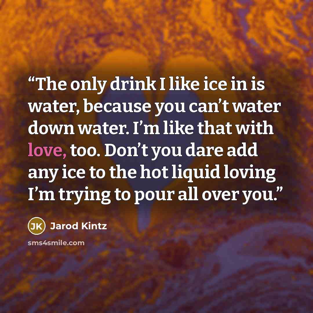 “The only drink I like ice in is water, because you can’t water down water. I’m like that with love, too. Don’t you dare add any ice to the hot liquid loving I’m trying to pour all over you.” quote by Jarod Kintz