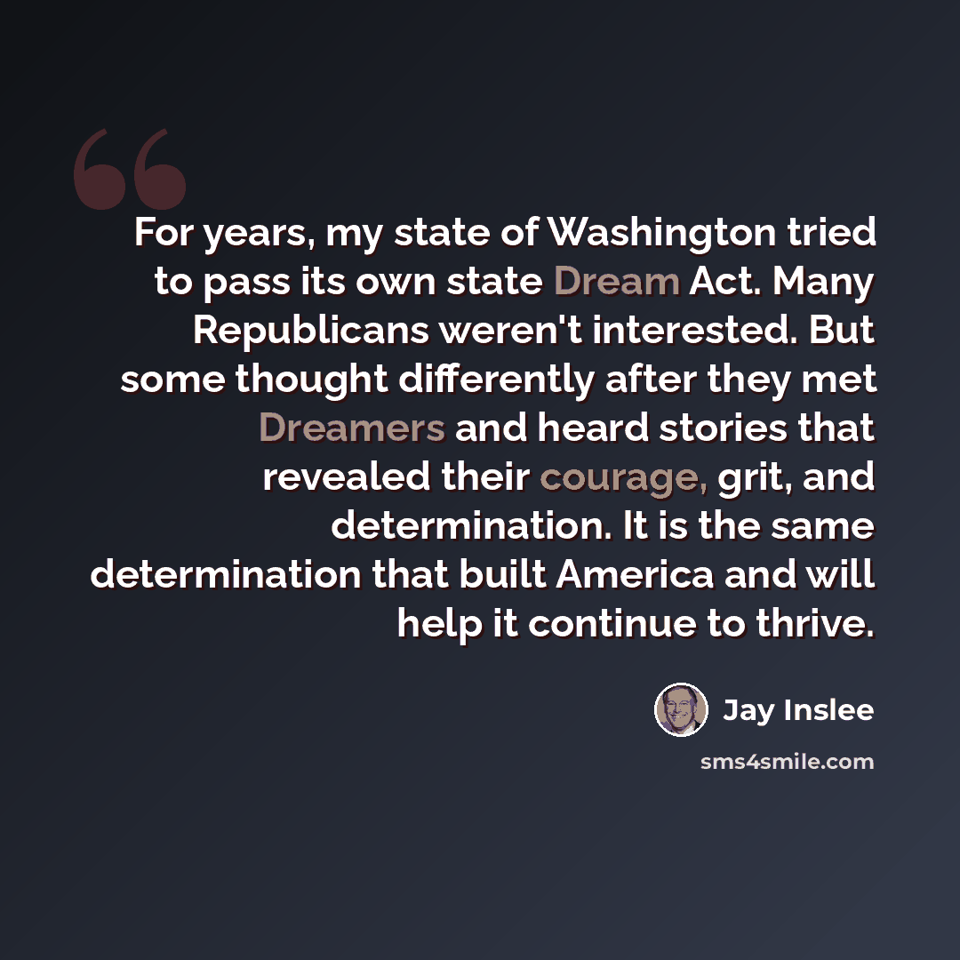 “For years, my state of Washington tried to pass its own state Dream Act. Many Republicans weren't interested. But some thought differently after they met Dreamers and heard stories that revealed their courage, grit, and determination. It is the same determination that built America and will help…” quote by Jay Inslee