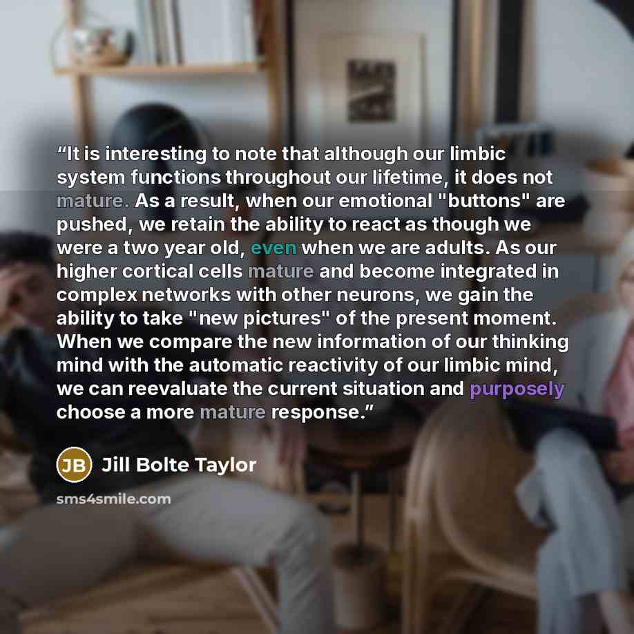 “It is interesting to note that although our limbic system functions throughout our lifetime, it does not mature. As a result, when our emotional "buttons" are pushed, we retain the ability to react as though we were a two year old, even when we are adults. As our higher cortical cells mature and…” quote by Jill Bolte Taylor