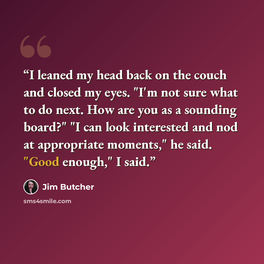 “I leaned my head back on the couch and closed my eyes. "I'm not sure what to do next. How are you as a sounding board?" "I can look interested and nod at appropriate moments," he said. "Good enough," I said.” quote by Jim Butcher