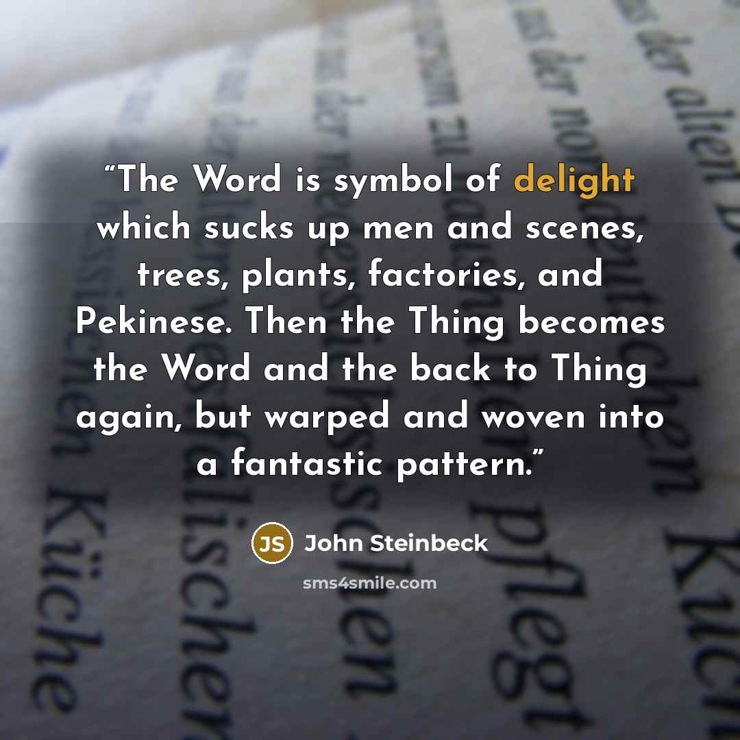 “The Word is symbol of delight which sucks up men and scenes, trees, plants, factories, and Pekinese. Then the Thing becomes the Word and the back to Thing again, but warped and woven into a fantastic pattern.” quote by John Steinbeck