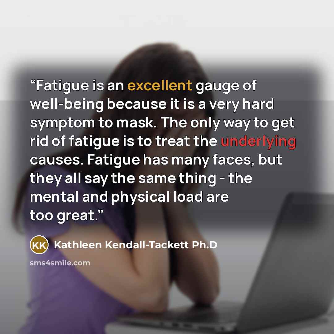 “Fatigue is an excellent gauge of well-being because it is a very hard symptom to mask. The only way to get rid of fatigue is to treat the underlying causes. Fatigue has many faces, but they all say the same thing - the mental and physical load are too great.” quote by Kathleen Kendall-Tackett Ph.D