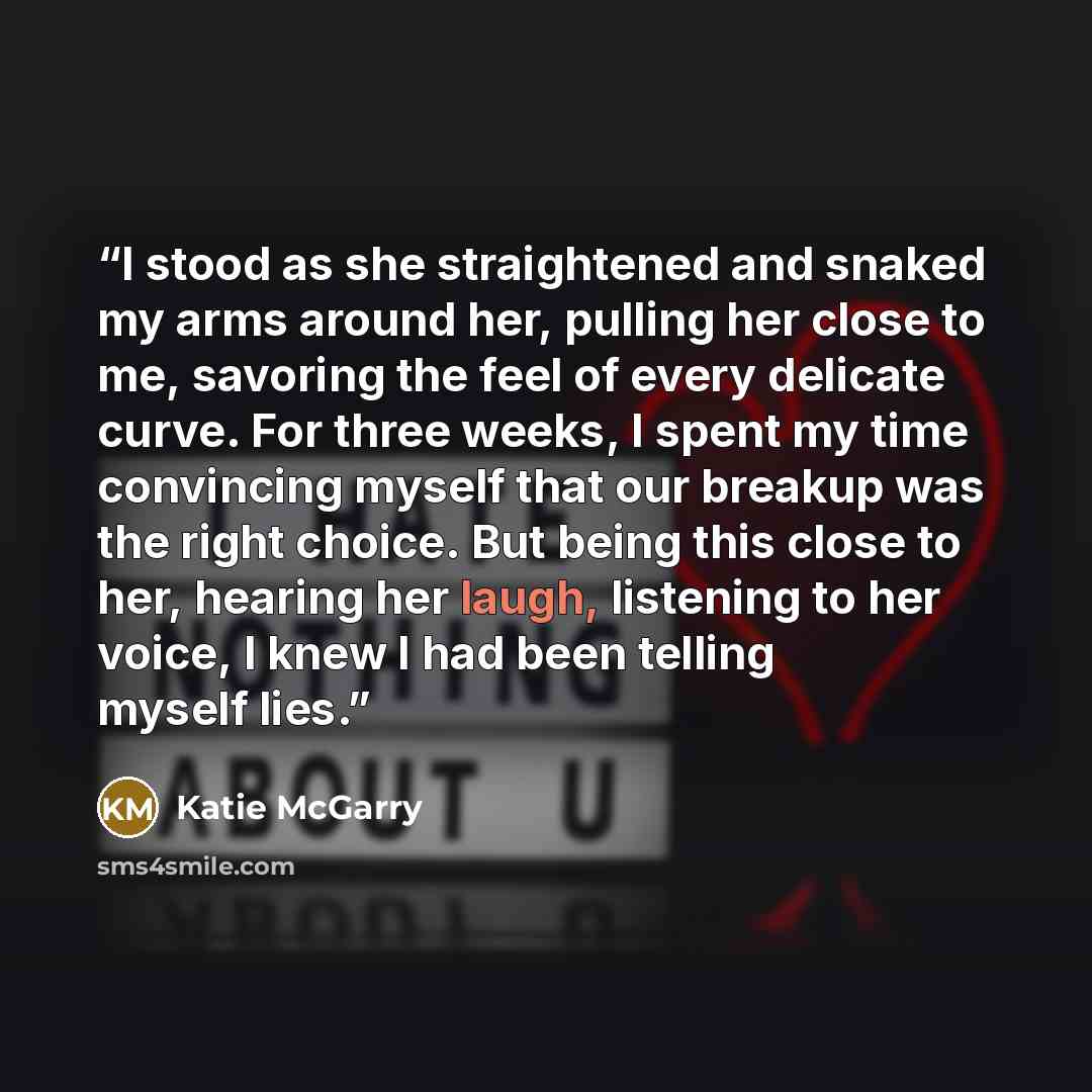 “I stood as she straightened and snaked my arms around her, pulling her close to me, savoring the feel of every delicate curve. For three weeks, I spent my time convincing myself that our breakup was the right choice. But being this close to her, hearing her laugh, listening to her voice, I knew I…” quote by Katie McGarry