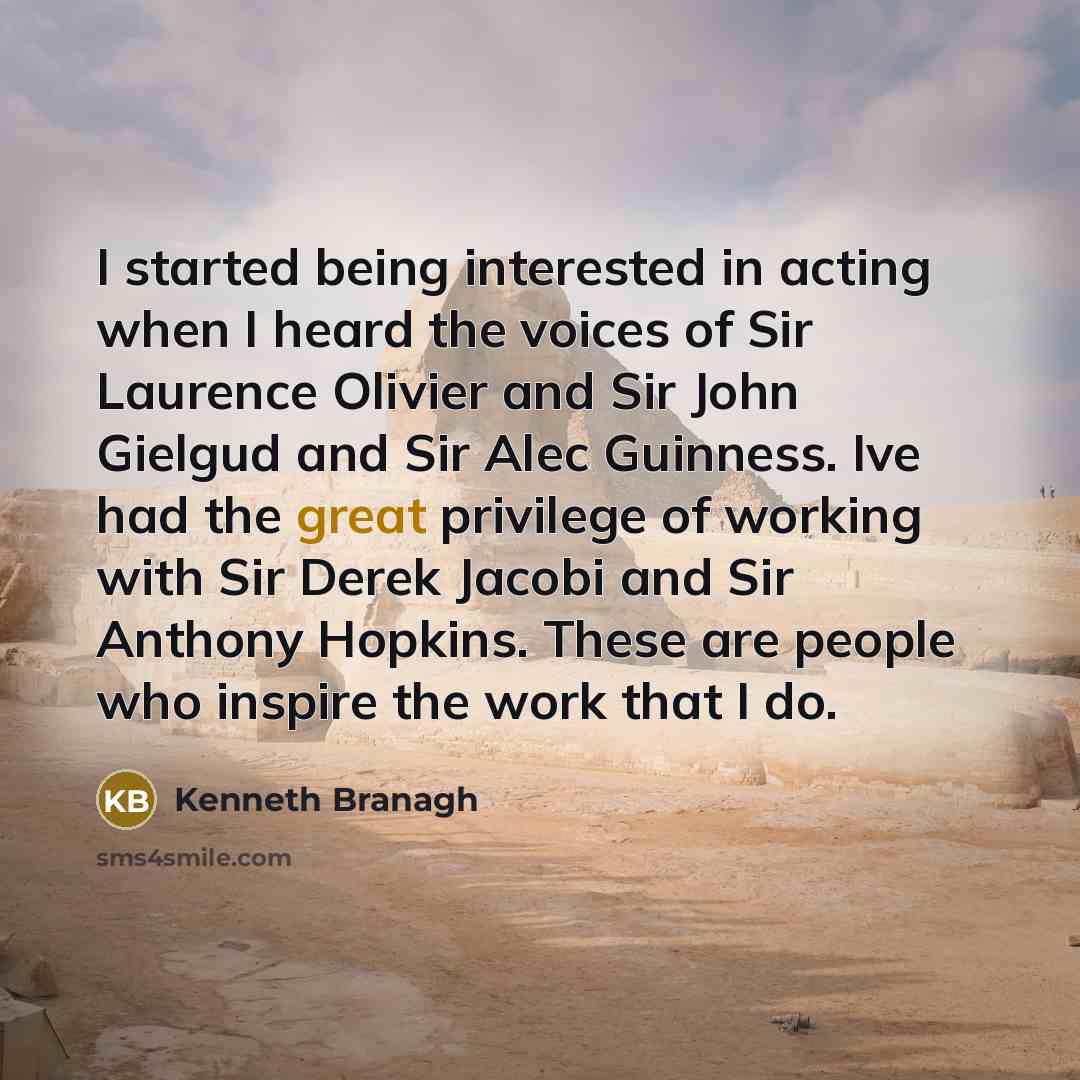 “I started being interested in acting when I heard the voices of Sir Laurence Olivier and Sir John Gielgud and Sir Alec Guinness. Ive had the great privilege of working with Sir Derek Jacobi and Sir Anthony Hopkins. These are people who inspire the work that I do.” quote by Kenneth Branagh