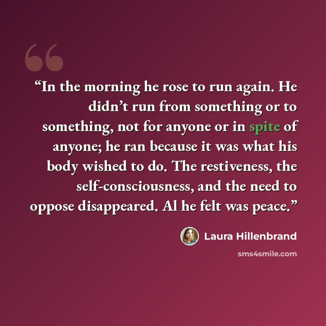 “In the morning he rose to run again. He didn’t run from something or to something, not for anyone or in spite of anyone; he ran because it was what his body wished to do. The restiveness, the self-consciousness, and the need to oppose disappeared. Al he felt was peace.” quote by Laura Hillenbrand