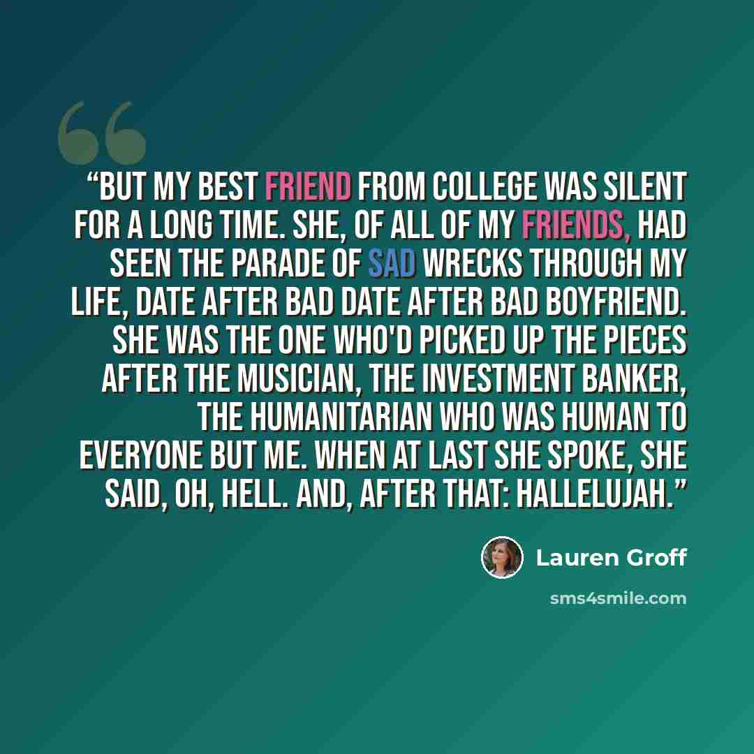 “But my best friend from college was silent for a long time. She, of all of my friends, had seen the parade of sad wrecks through my life, date after bad date after bad boyfriend. She was the one who'd picked up the pieces after the musician, the investment banker, the humanitarian who was human to…” quote by Lauren Groff
