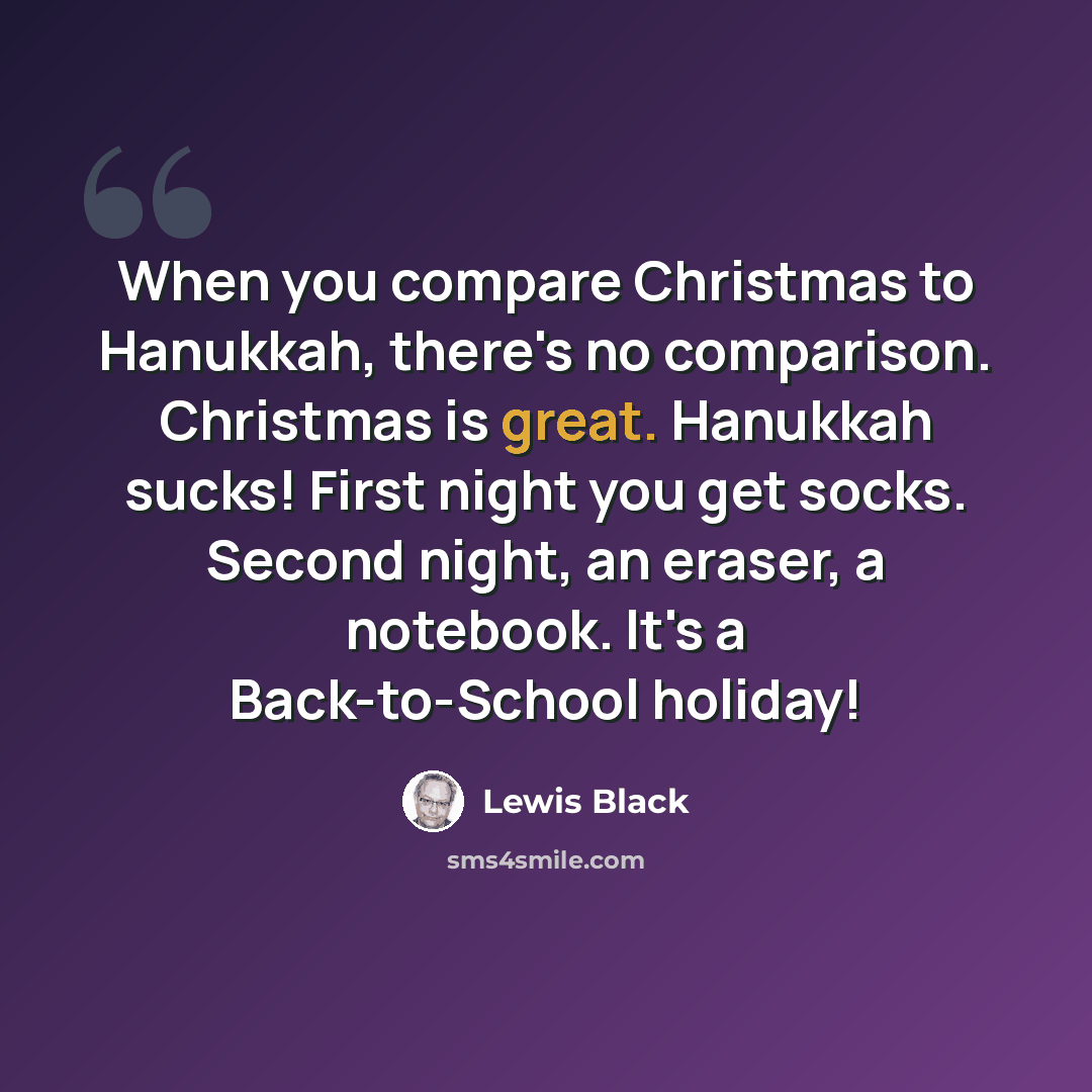 “When you compare Christmas to Hanukkah, there's no comparison. Christmas is great. Hanukkah sucks! First night you get socks. Second night, an eraser, a notebook. It's a Back-to-School holiday!” quote by Lewis Black