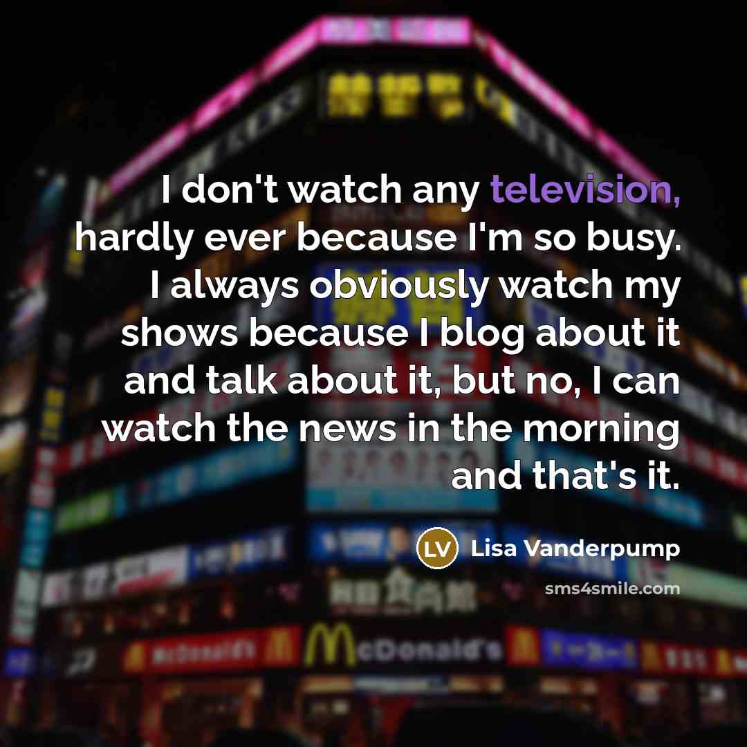 “I don't watch any television, hardly ever because I'm so busy. I always obviously watch my shows because I blog about it and talk about it, but no, I can watch the news in the morning and that's it.” quote by Lisa Vanderpump