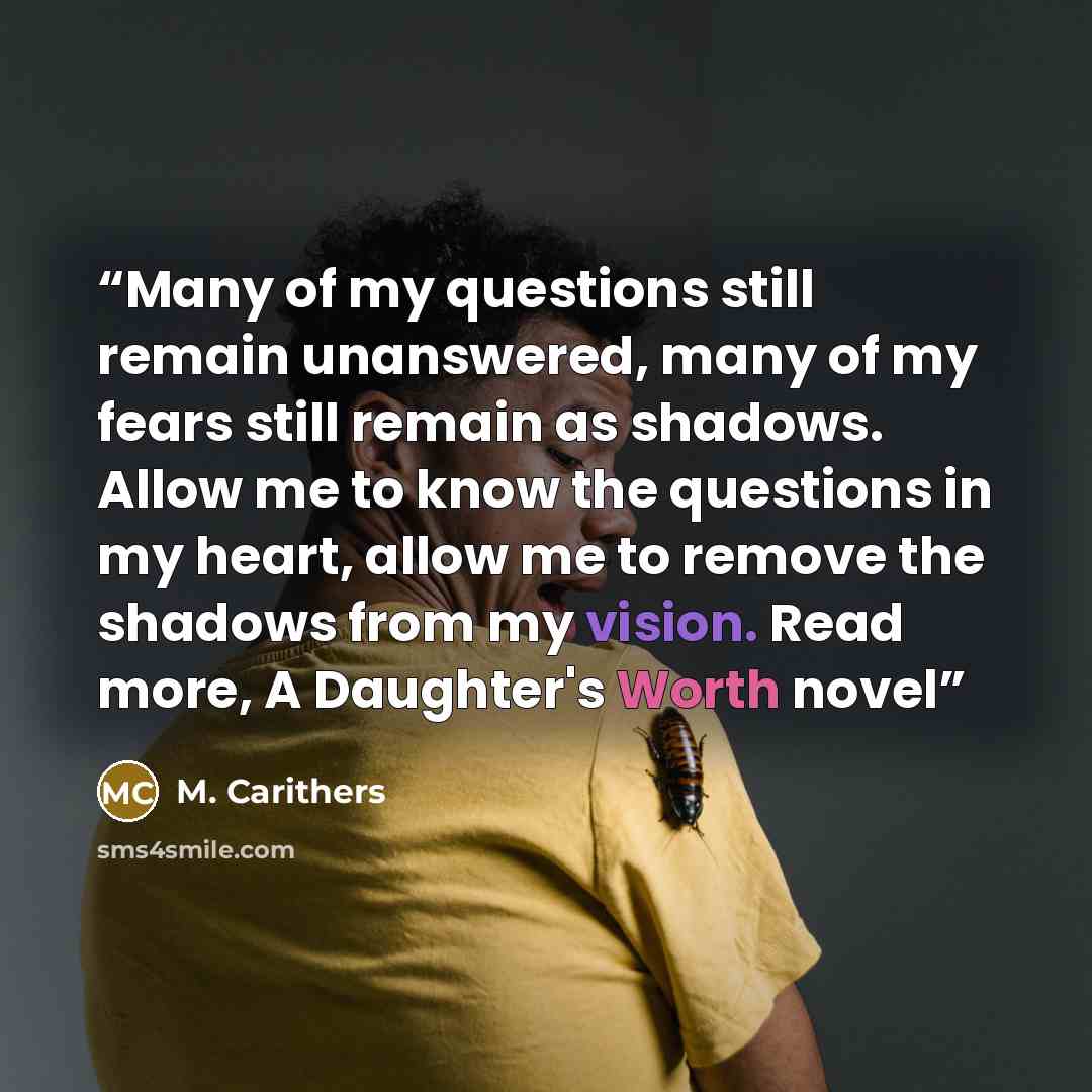 “Many of my questions still remain unanswered, many of my fears still remain as shadows. Allow me to know the questions in my heart, allow me to remove the shadows from my vision. Read more, A Daughter's Worth novel” quote by M. Carithers