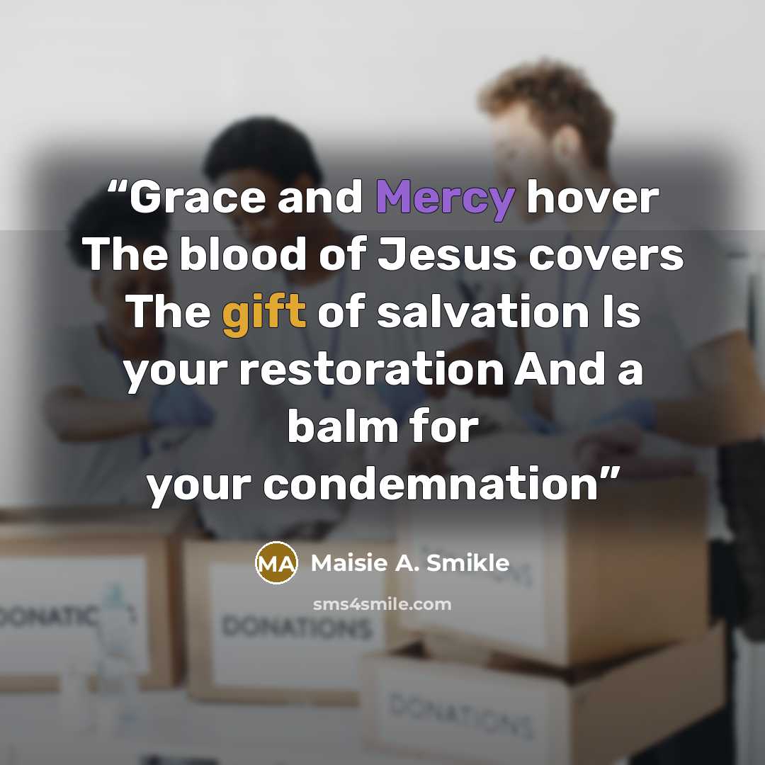 “Grace and Mercy hover The blood of Jesus covers The gift of salvation Is your restoration And a balm for your condemnation” quote by Maisie A. Smikle