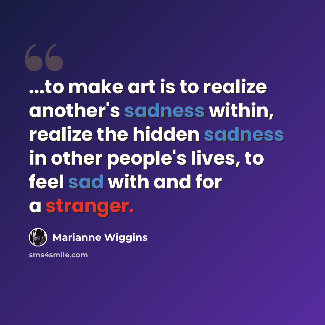 “...to make art is to realize another's sadness within, realize the hidden sadness in other people's lives, to feel sad with and for a stranger.” quote by Marianne Wiggins