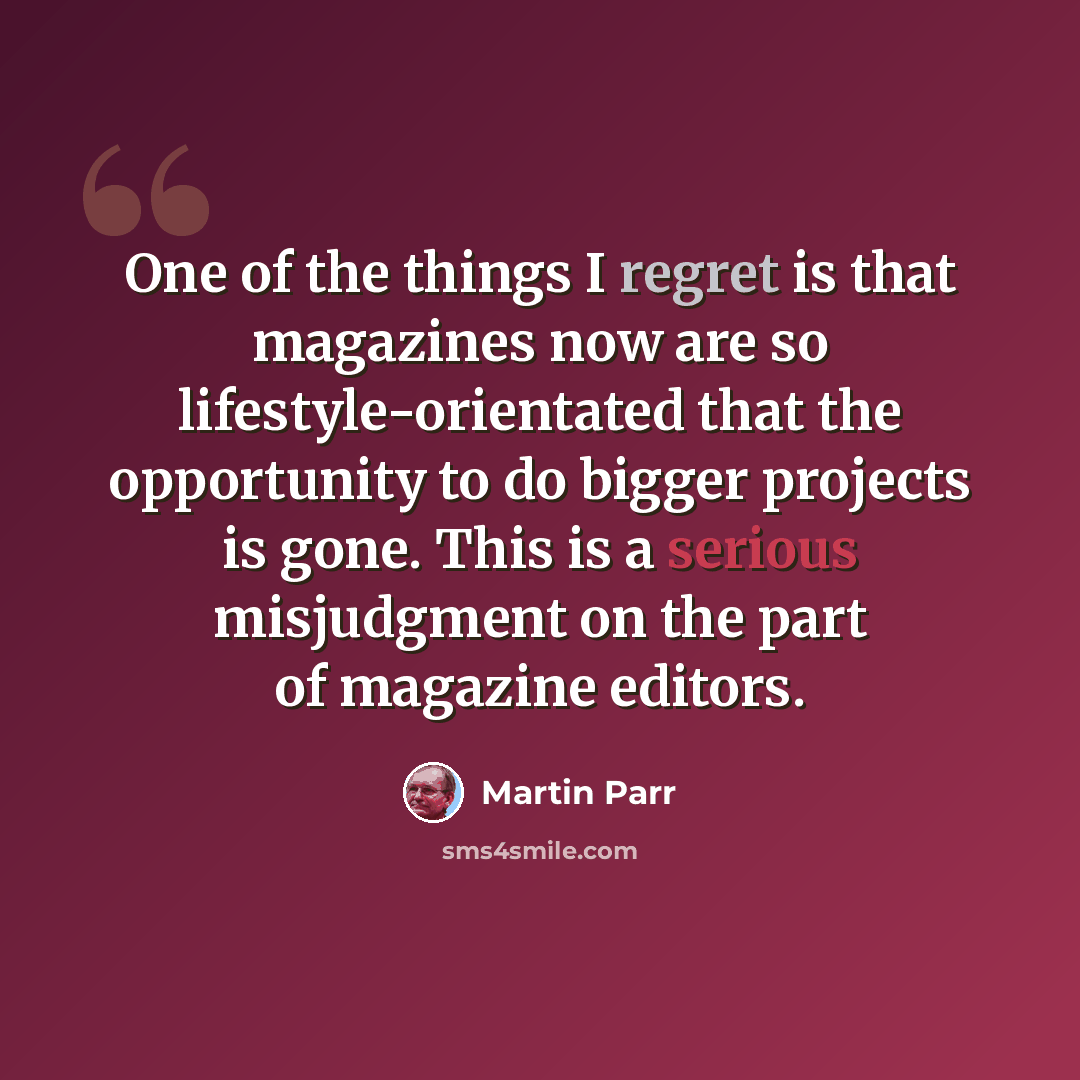 “One of the things I regret is that magazines now are so lifestyle-orientated that the opportunity to do bigger projects is gone. This is a serious misjudgment on the part of magazine editors.” quote by Martin Parr