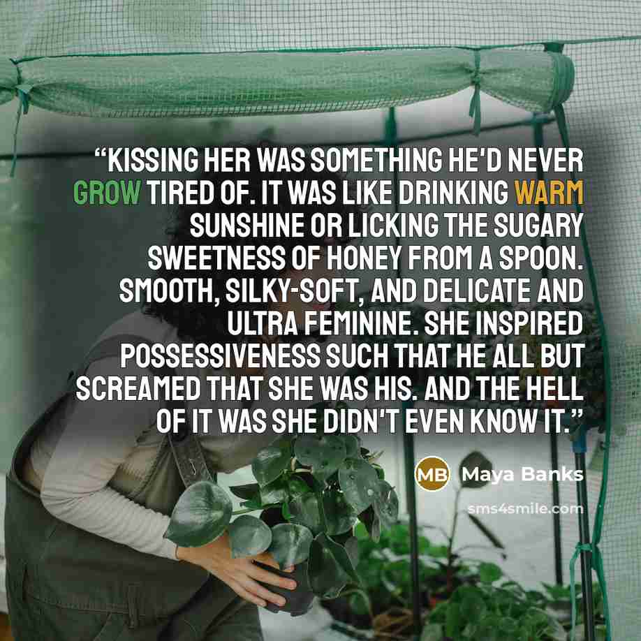 “Kissing her was something he'd never grow tired of. It was like drinking warm sunshine or licking the sugary sweetness of honey from a spoon. Smooth, silky-soft, and delicate and ultra feminine. She inspired possessiveness such that he all but screamed that she was his. And the hell of it was she…” quote by Maya Banks
