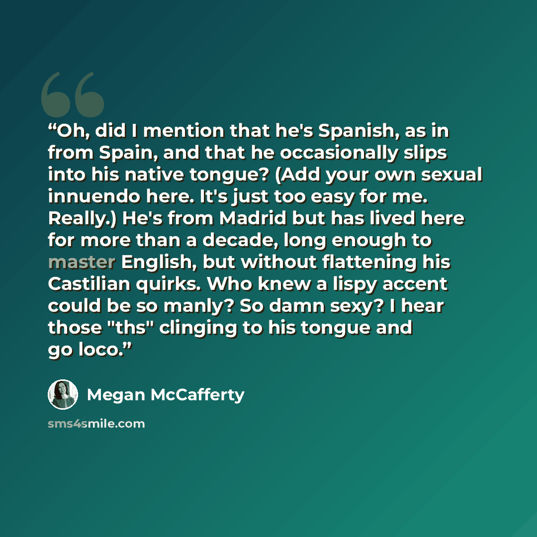 “Oh, did I mention that he's Spanish, as in from Spain, and that he occasionally slips into his native tongue? (Add your own sexual innuendo here. It's just too easy for me. Really.) He's from Madrid but has lived here for more than a decade, long enough to master English, but without flattening…” quote by Megan McCafferty