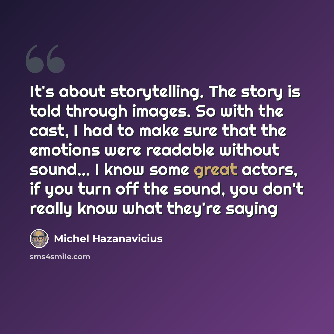 “It's about storytelling. The story is told through images. So with the cast, I had to make sure that the emotions were readable without sound... I know some great actors, if you turn off the sound, you don't really know what they're saying” quote by Michel Hazanavicius