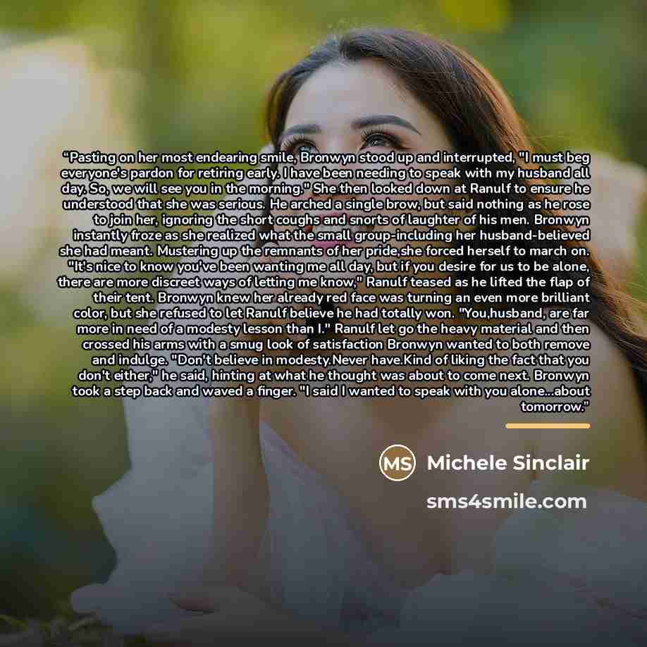 “Pasting on her most endearing smile, Bronwyn stood up and interrupted, "I must beg everyone's pardon for retiring early. I have been needing to speak with my husband all day. So, we will see you in the morning." She then looked down at Ranulf to ensure he understood that she was serious. He arched…” quote by Michele Sinclair